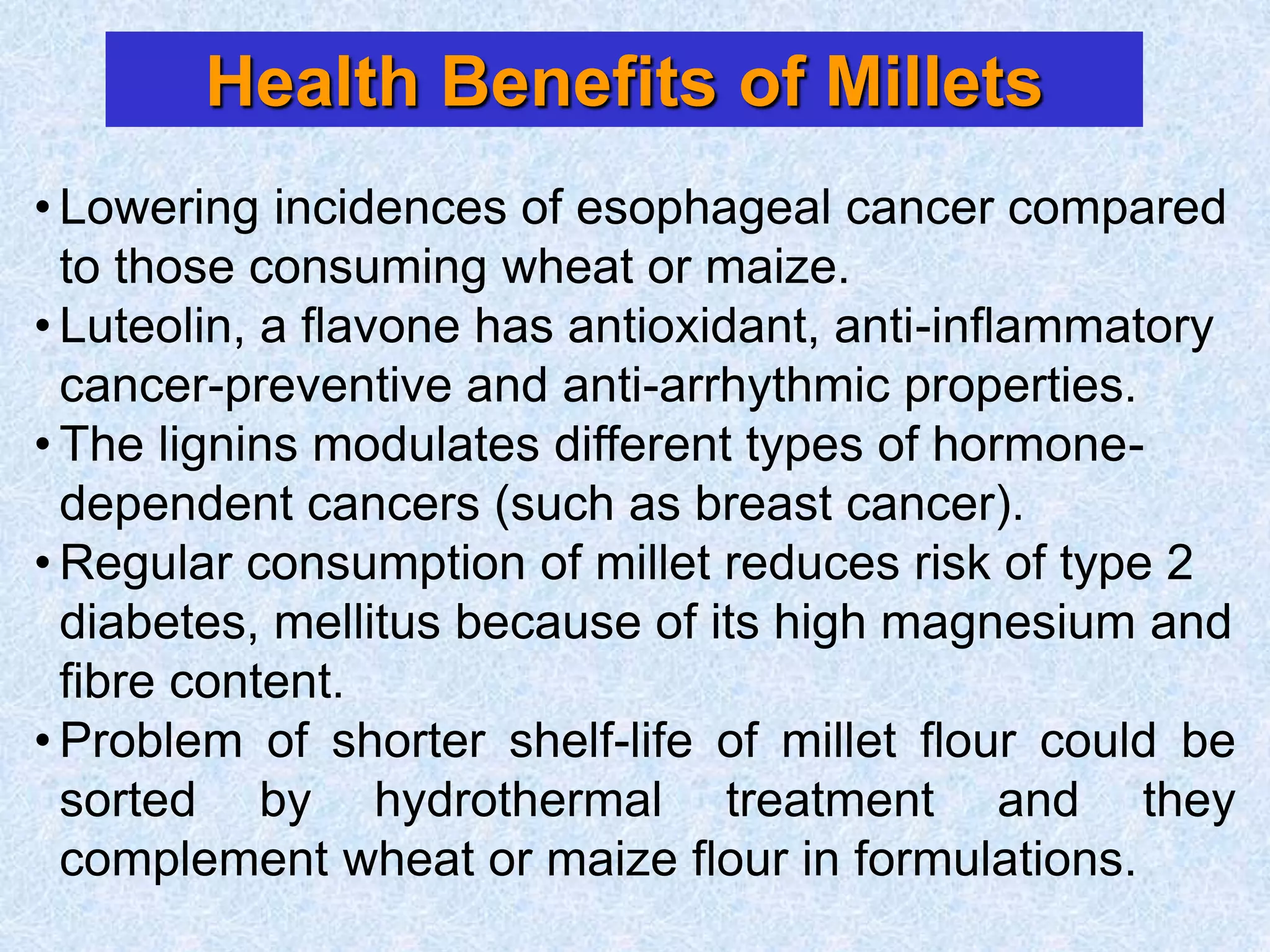 Health Benefits of Millets
• Lowering incidences of esophageal cancer compared
to those consuming wheat or maize.
• Luteolin, a flavone has antioxidant, anti-inflammatory
cancer-preventive and anti-arrhythmic properties.
• The lignins modulates different types of hormone-
dependent cancers (such as breast cancer).
• Regular consumption of millet reduces risk of type 2
diabetes, mellitus because of its high magnesium and
fibre content.
• Problem of shorter shelf-life of millet flour could be
sorted by hydrothermal treatment and they
complement wheat or maize flour in formulations.
 