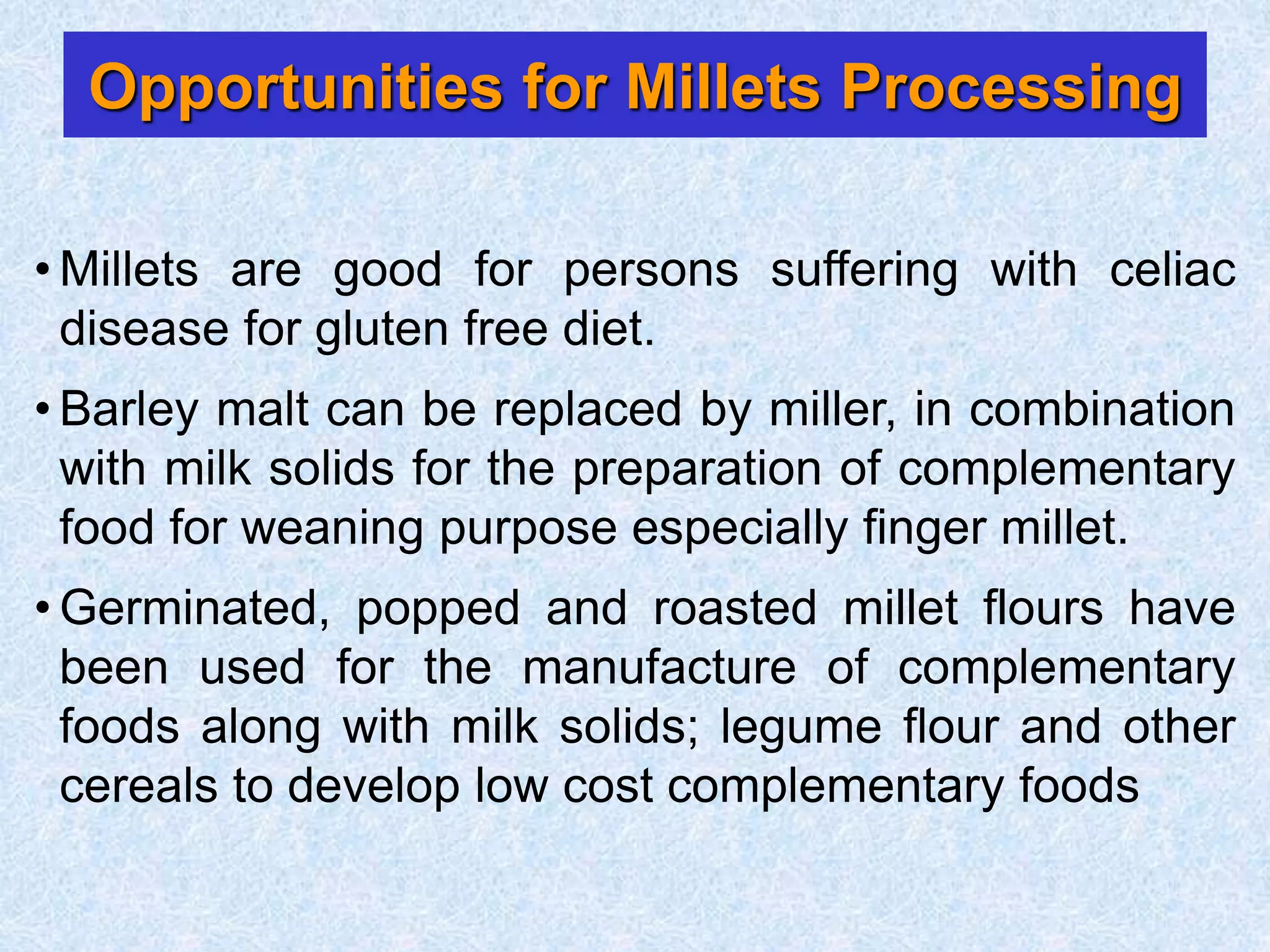 Opportunities for Millets Processing
• Millets are good for persons suffering with celiac
disease for gluten free diet.
• Barley malt can be replaced by miller, in combination
with milk solids for the preparation of complementary
food for weaning purpose especially finger millet.
• Germinated, popped and roasted millet flours have
been used for the manufacture of complementary
foods along with milk solids; legume flour and other
cereals to develop low cost complementary foods
 