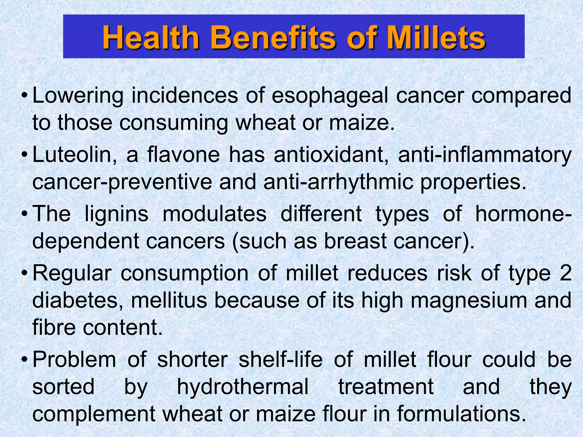 Health Benefits of Millets
• Lowering incidences of esophageal cancer compared
to those consuming wheat or maize.
• Luteolin, a flavone has antioxidant, anti-inflammatory
cancer-preventive and anti-arrhythmic properties.
• The lignins modulates different types of hormone-
dependent cancers (such as breast cancer).
• Regular consumption of millet reduces risk of type 2
diabetes, mellitus because of its high magnesium and
fibre content.
• Problem of shorter shelf-life of millet flour could be
sorted by hydrothermal treatment and they
complement wheat or maize flour in formulations.
 