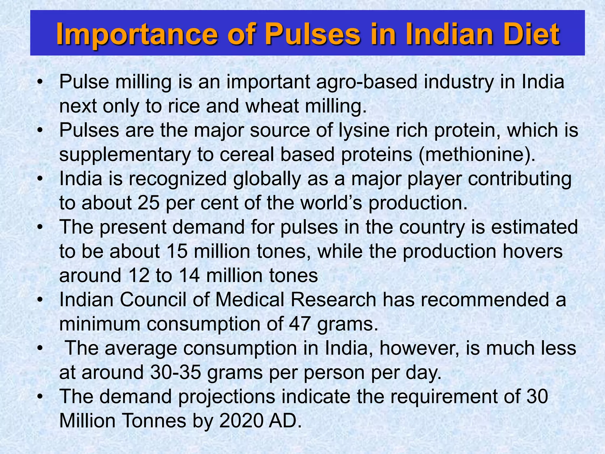 Importance of Pulses in Indian Diet
• Pulse milling is an important agro-based industry in India
next only to rice and wheat milling.
• Pulses are the major source of lysine rich protein, which is
supplementary to cereal based proteins (methionine).
• India is recognized globally as a major player contributing
to about 25 per cent of the world’s production.
• The present demand for pulses in the country is estimated
to be about 15 million tones, while the production hovers
around 12 to 14 million tones
• Indian Council of Medical Research has recommended a
minimum consumption of 47 grams.
• The average consumption in India, however, is much less
at around 30-35 grams per person per day.
• The demand projections indicate the requirement of 30
Million Tonnes by 2020 AD.
 