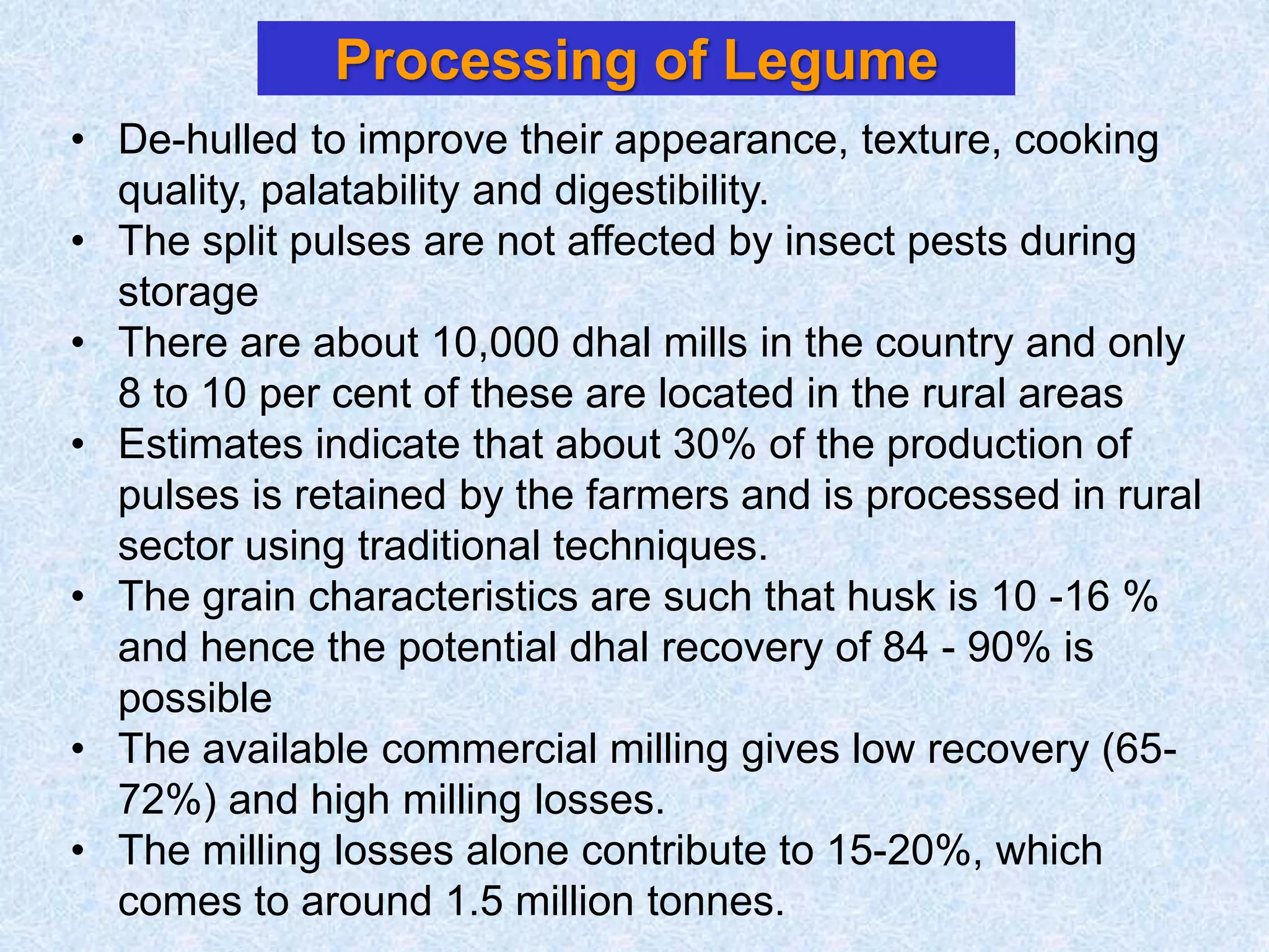 Processing of Legume
• De-hulled to improve their appearance, texture, cooking
quality, palatability and digestibility.
• The split pulses are not affected by insect pests during
storage
• There are about 10,000 dhal mills in the country and only
8 to 10 per cent of these are located in the rural areas
• Estimates indicate that about 30% of the production of
pulses is retained by the farmers and is processed in rural
sector using traditional techniques.
• The grain characteristics are such that husk is 10 -16 %
and hence the potential dhal recovery of 84 - 90% is
possible
• The available commercial milling gives low recovery (65-
72%) and high milling losses.
• The milling losses alone contribute to 15-20%, which
comes to around 1.5 million tonnes.
 