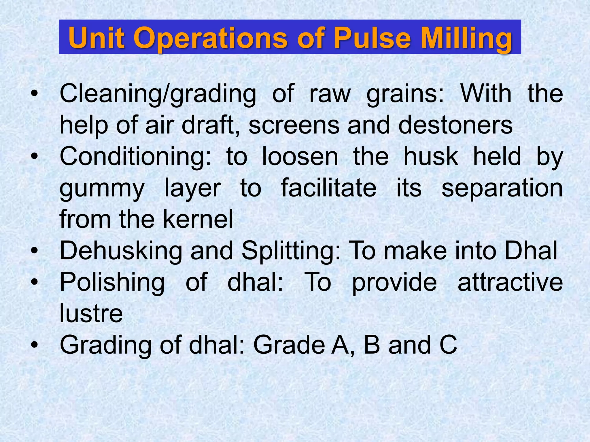 Unit Operations of Pulse Milling
• Cleaning/grading of raw grains: With the
help of air draft, screens and destoners
• Conditioning: to loosen the husk held by
gummy layer to facilitate its separation
from the kernel
• Dehusking and Splitting: To make into Dhal
• Polishing of dhal: To provide attractive
lustre
• Grading of dhal: Grade A, B and C
 