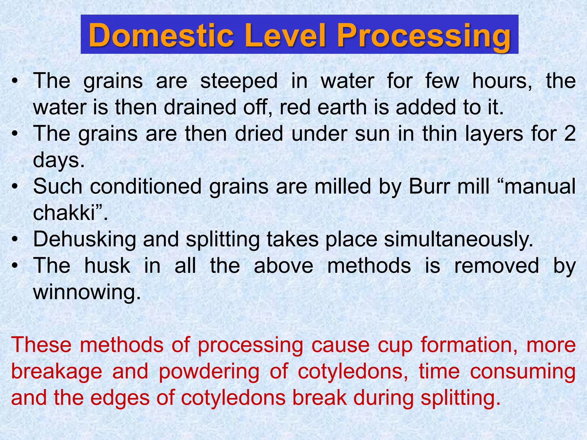 Domestic Level Processing
• The grains are steeped in water for few hours, the
water is then drained off, red earth is added to it.
• The grains are then dried under sun in thin layers for 2
days.
• Such conditioned grains are milled by Burr mill “manual
chakki”.
• Dehusking and splitting takes place simultaneously.
• The husk in all the above methods is removed by
winnowing.
These methods of processing cause cup formation, more
breakage and powdering of cotyledons, time consuming
and the edges of cotyledons break during splitting.
 