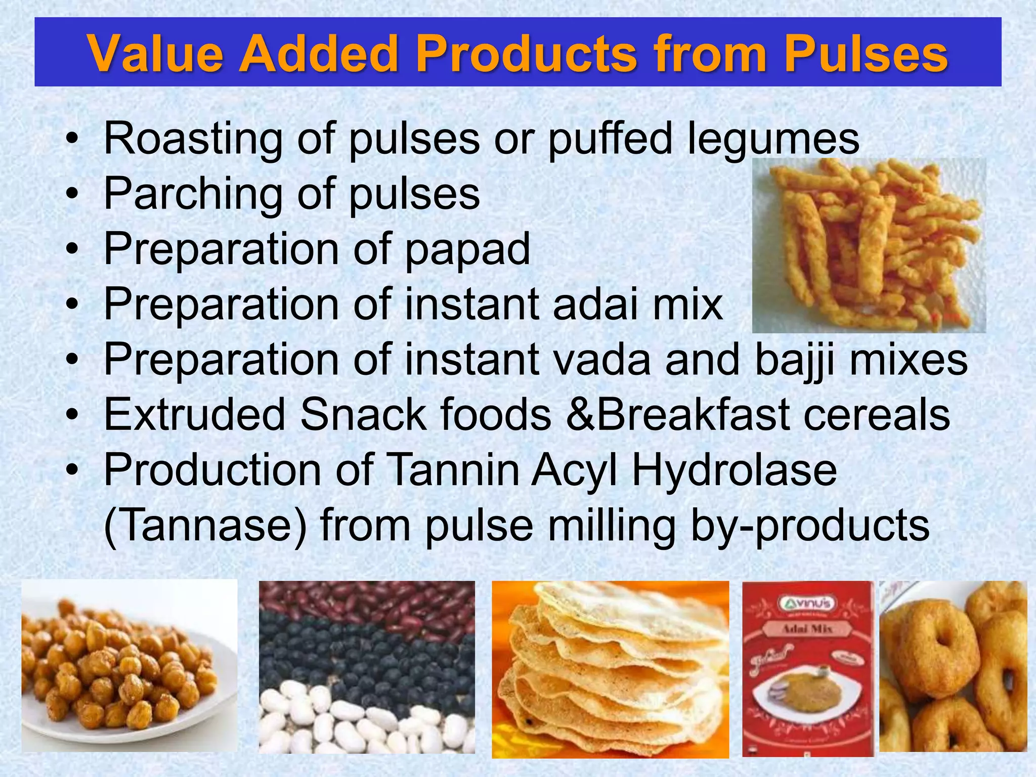 • Roasting of pulses or puffed legumes
• Parching of pulses
• Preparation of papad
• Preparation of instant adai mix
• Preparation of instant vada and bajji mixes
• Extruded Snack foods &Breakfast cereals
• Production of Tannin Acyl Hydrolase
(Tannase) from pulse milling by-products
Value Added Products from Pulses
 