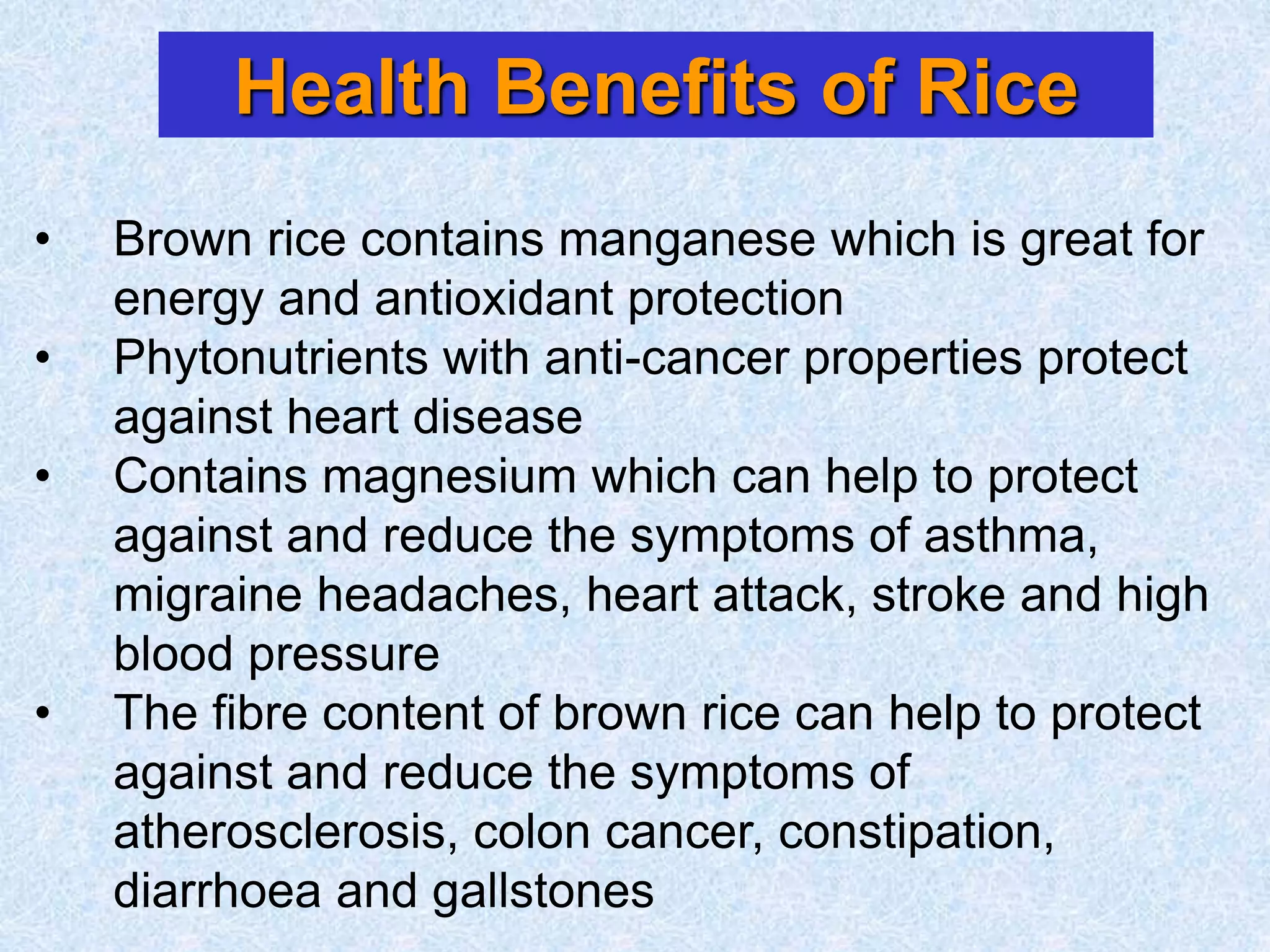 Health Benefits of Rice
• Brown rice contains manganese which is great for
energy and antioxidant protection
• Phytonutrients with anti-cancer properties protect
against heart disease
• Contains magnesium which can help to protect
against and reduce the symptoms of asthma,
migraine headaches, heart attack, stroke and high
blood pressure
• The fibre content of brown rice can help to protect
against and reduce the symptoms of
atherosclerosis, colon cancer, constipation,
diarrhoea and gallstones
 