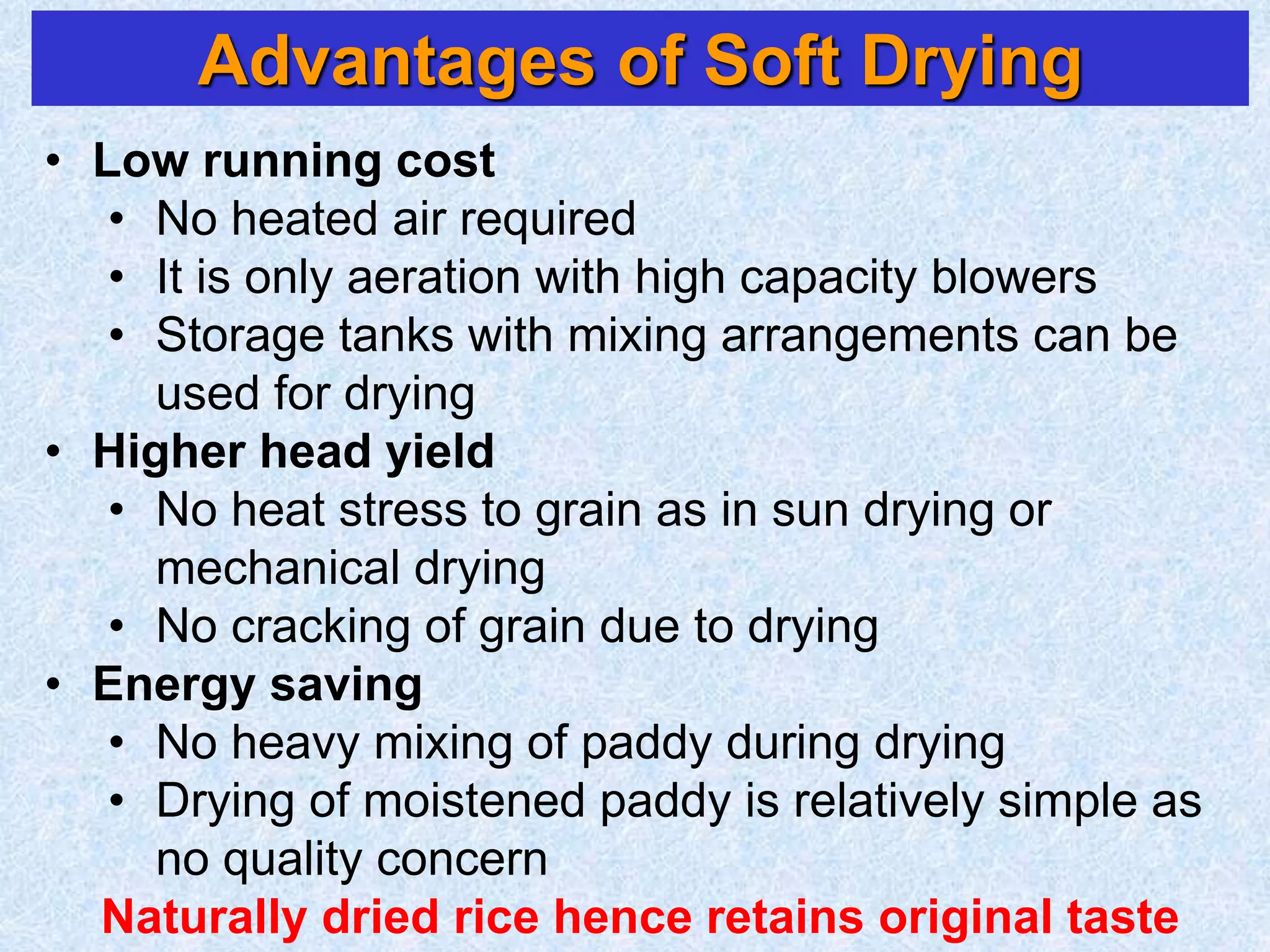 Advantages of Soft Drying
• Low running cost
• No heated air required
• It is only aeration with high capacity blowers
• Storage tanks with mixing arrangements can be
used for drying
• Higher head yield
• No heat stress to grain as in sun drying or
mechanical drying
• No cracking of grain due to drying
• Energy saving
• No heavy mixing of paddy during drying
• Drying of moistened paddy is relatively simple as
no quality concern
Naturally dried rice hence retains original taste
 
