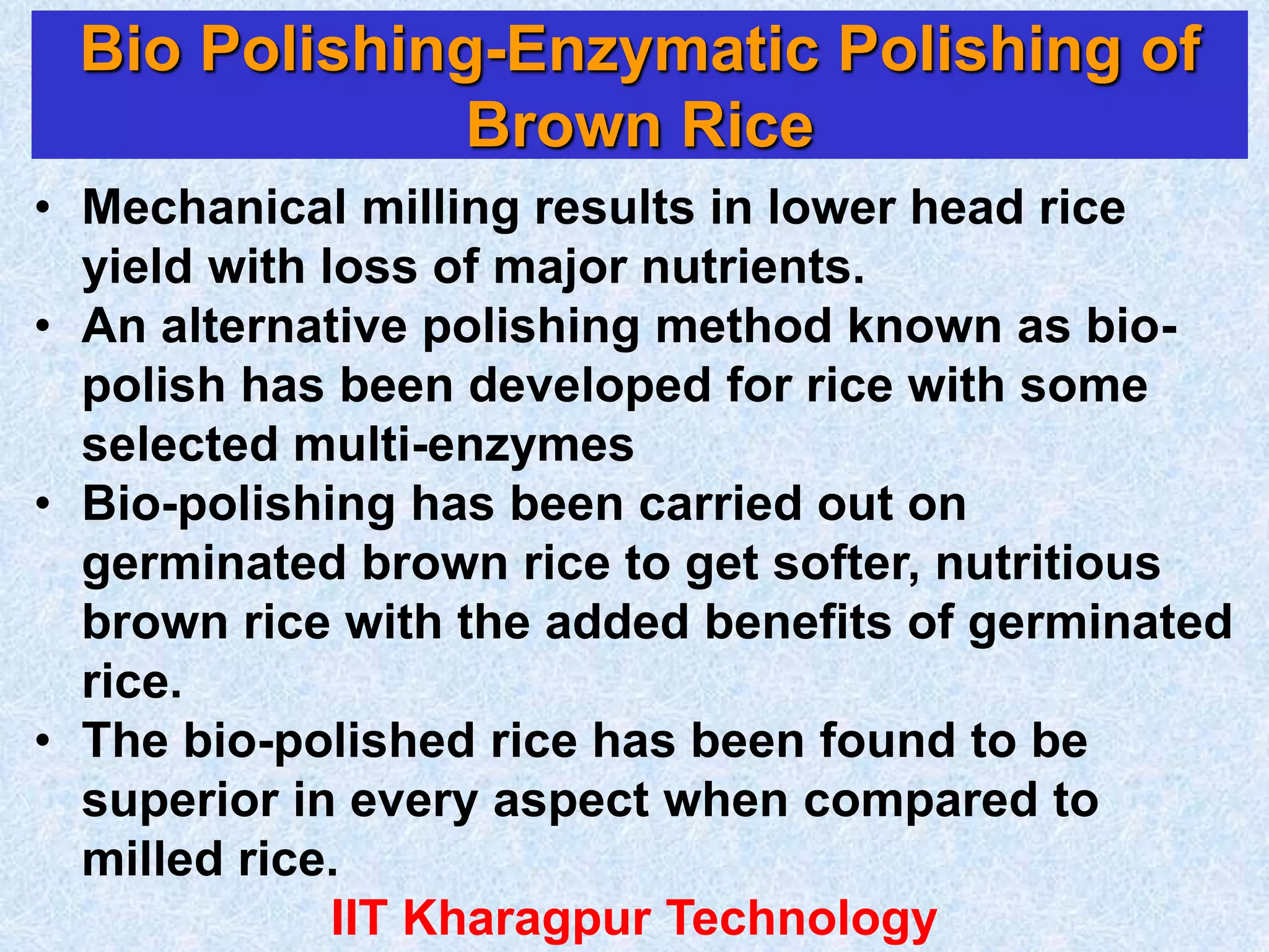 Bio Polishing-Enzymatic Polishing of
Brown Rice
• Mechanical milling results in lower head rice
yield with loss of major nutrients.
• An alternative polishing method known as bio-
polish has been developed for rice with some
selected multi-enzymes
• Bio-polishing has been carried out on
germinated brown rice to get softer, nutritious
brown rice with the added benefits of germinated
rice.
• The bio-polished rice has been found to be
superior in every aspect when compared to
milled rice.
IIT Kharagpur Technology
 