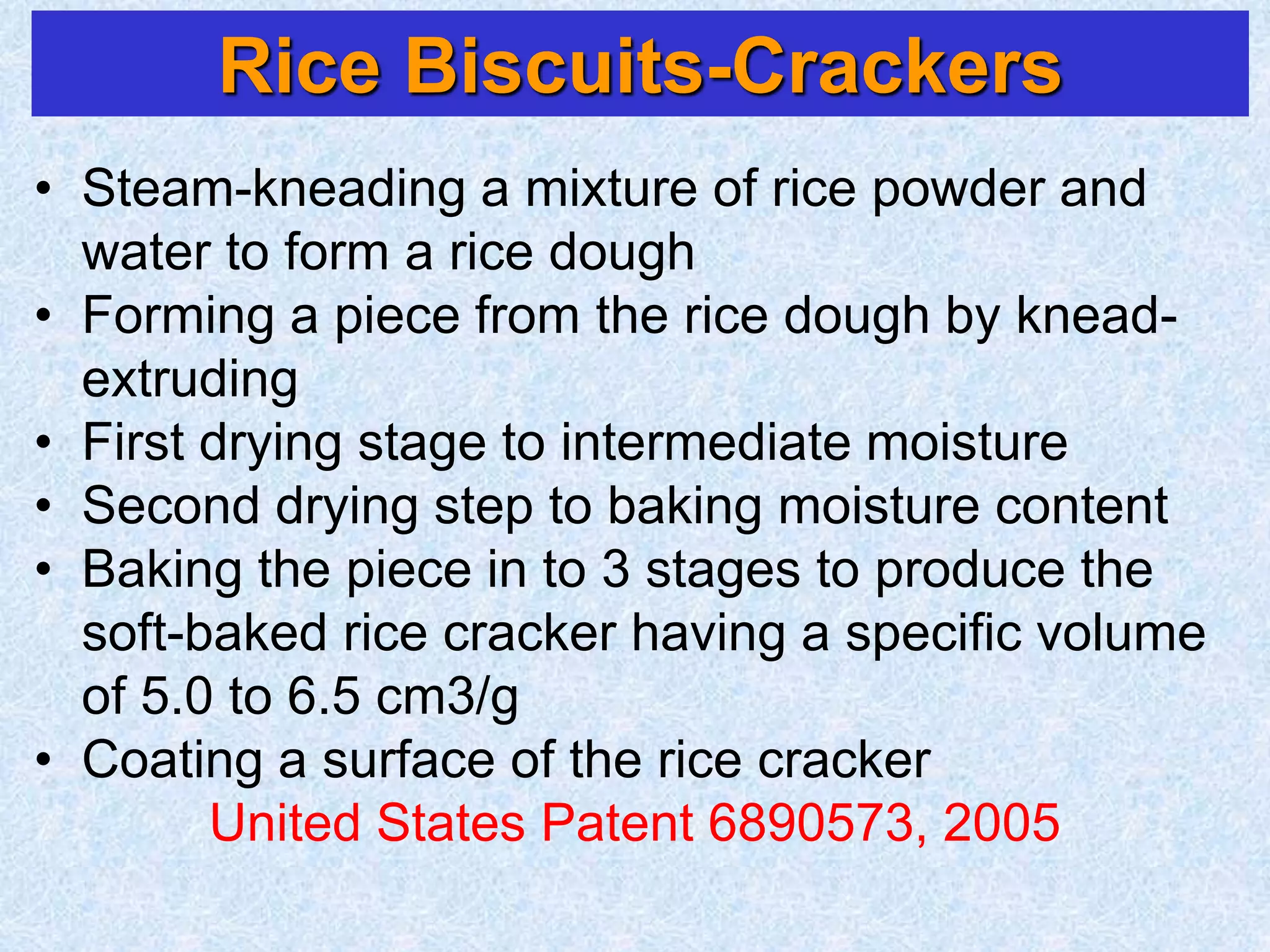 Rice Biscuits-Crackers
• Steam-kneading a mixture of rice powder and
water to form a rice dough
• Forming a piece from the rice dough by knead-
extruding
• First drying stage to intermediate moisture
• Second drying step to baking moisture content
• Baking the piece in to 3 stages to produce the
soft-baked rice cracker having a specific volume
of 5.0 to 6.5 cm3/g
• Coating a surface of the rice cracker
United States Patent 6890573, 2005
 