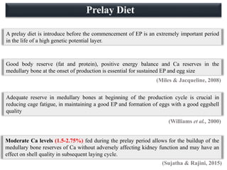 Adequate reserve in medullary bones at beginning of the production cycle is crucial in
reducing cage fatigue, in maintaining a good EP and formation of eggs with a good eggshell
quality
Moderate Ca levels (1.5-2.75%) fed during the prelay period allows for the buildup of the
medullary bone reserves of Ca without adversely affecting kidney function and may have an
effect on shell quality in subsequent laying cycle.
A prelay diet is introduce before the commencement of EP is an extremely important period
in the life of a high genetic potential layer.
Good body reserve (fat and protein), positive energy balance and Ca reserves in the
medullary bone at the onset of production is essential for sustained EP and egg size
(Miles & Jacqueline, 2008)
(Williams et al., 2000)
(Sujatha & Rajini, 2015)
Prelay Diet
 