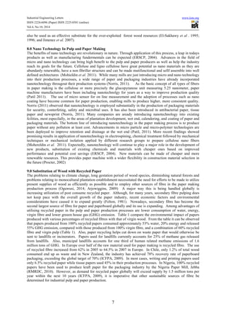 Industrial Engineering Letters www.iiste.org
ISSN 2224-6096 (Paper) ISSN 2225-0581 (online)
Vol.4, No.10, 2014
7
also be used as an effective substitute for the over-exploited forest wood resources (El-Sakhawy et al . 1995;
1996; and Jimenez et al. 2007).
8.0 Nano Technology In Pulp and Paper Making
The benefits of nano technology are revolutionary in nature. Through application of this process, a leap in todays
products as well as manufacturing fundermentals can be expected (ERSCP, 2004). Advances in the field of
micro and nano technology can bring high benefit to the pulp and paper producers as well as help the industry
reach its goals for the future. Celloluse and ligno cellulose have great potential as nano materials as they are
abundanly renewable, have a non fibriller structure and can be made mutifunctional and sellf assemble into well
defined architectures (Mohieldin et al. 2011). While many mills are just introducing micro and nano technology
into their production processes, a wide range of paper and packaging industries have already incorporated
nanotechnology througout their production systems (Norris, 2011). As the basic concept of all types of fibers
in paper making is the cellulose or more precisely the glucopyranose unit measuring 5.25 nanometer, paper
machine manufacturers have been including nanotechnolgy for years as a way to improve production quality
(Patil 2011). The use of micro sensor for on line measurement and the adoption of processes such as nano
coating have become common for paper production, enabling mills to produce higher, more consistent quality.
Norris (2011) observed that nanotechnology is employed substantially in the production of packaging materials
for security, conterfeting, safety and microbial uses. It has also been introduced in antibacterial paper, tissue
paper and newsprint (Norris, 2011). Many companies are aready introducing nanotechnology into existing
fcilities, most especilally, in the areas of plantation development, wet end, calendering, and coating of paper and
packaging materials. The bottom line of introducing nanotechnology in the paper making process is to produce
paper without any pollution at least cost. Advancements in micro particle and micro-polymer technologies are
been deployed to improve retention and drainage at the wet end (Patil, 2011). More recent findings showed
promising results in application of nanotechnology in electrospining, chemical treatment followed by mechanical
techniques or mechanical isolation applied by different research groups to prepare cellulose nano fibers
(Mohereldin et al. 2011). Expectedly, nanotechnology will continue to play a major role in the development of
new products, substitution of existing chemicals and materials with cheaper ones based on improved
performance and potential cost savings (ERSCP, 2004). New materials can be made of cheaper and more
renewable resources. This provides paper machine with a wider flexibility in construction material selection in
the future (Procter, 2002)
9.0 Substitution of Wood with Recycled Paper
The problems relating to climate change, long gestation period of wood species, diminishing natural forests and
problems relating to monocultural plantation establishment necessitated the need for efforts to be made to utilize
present supplies of wood as efficiently as possible and to employ other sources of fibre in the paper making
production process (Oguwusi, 2014; Arjowiggins, 2009) A major way this is being handled globally is
increasing utilization of post consume recycled paper. Although, for many years, secondary fibre pulping does
not keep pace with the overall growth of the paper industry, recent economic factors and environmental
considerations have caused it to expand greatly (Felton, 1981). Nowadays, secondary fibre has become the
second largest source of fibre for paper and paperboard globally and its use is expanding. Among advantages of
utilising recycled paper in the pulp and paper production processes are lower consumption of water, energy,
virgin fibre and lower greeen house gas (GHG) emission. Table 1 compare the environmental impact of papers
produced with various percentages of recycled fibres with that of virgin wood. From the table it can be observed
that papers produced from 100% recycled papers consumed approximately 53% water, 20% energy and released
55% GHG emission, compared with those produced from 100% virgin fibre, and a combination of 60% recycled
fibre and virgin pulp (Table 1). Also, paper recycling helps cut down on waste paper that would otherwise be
sent to landfills or incinerators. Papers used for landfills currently accounts for 25% of methane gas released
from landfills. Also, municipal landfills accounts for one third of human related methane emissions of 1.6
million tons of GHG. In Europe over half of the raw material used for paper making is recycled fibre. The use
of recycled fibre increased from 62% in 2005 to 64.5% in 2007 in Europe. In Chile, only 1.2% of total wood
consumed end up as waste and in New Zealand, the industry has achieved 78% recovery rate of paperboard
packaging, exceeding the global target of 70% (ICFPA, 2009). In most cases, writing and printing papers used
only 6.5% recycled paper while tissue papers used 45% in their production processes. In Nigeria, 100% recycled
papers have been used to produce kraft paper for the packaging industry by the Nigeria Paper Mill, Jebba
(RMRDC, 2010). However, as demand for recycled paper globally will exceed supply by 1.5 million tons per
year within the next 10 years (ICFPA, 2009), it is imperative that other sustainable sources of fibre be
determined for industrial pulp and paper production.
 