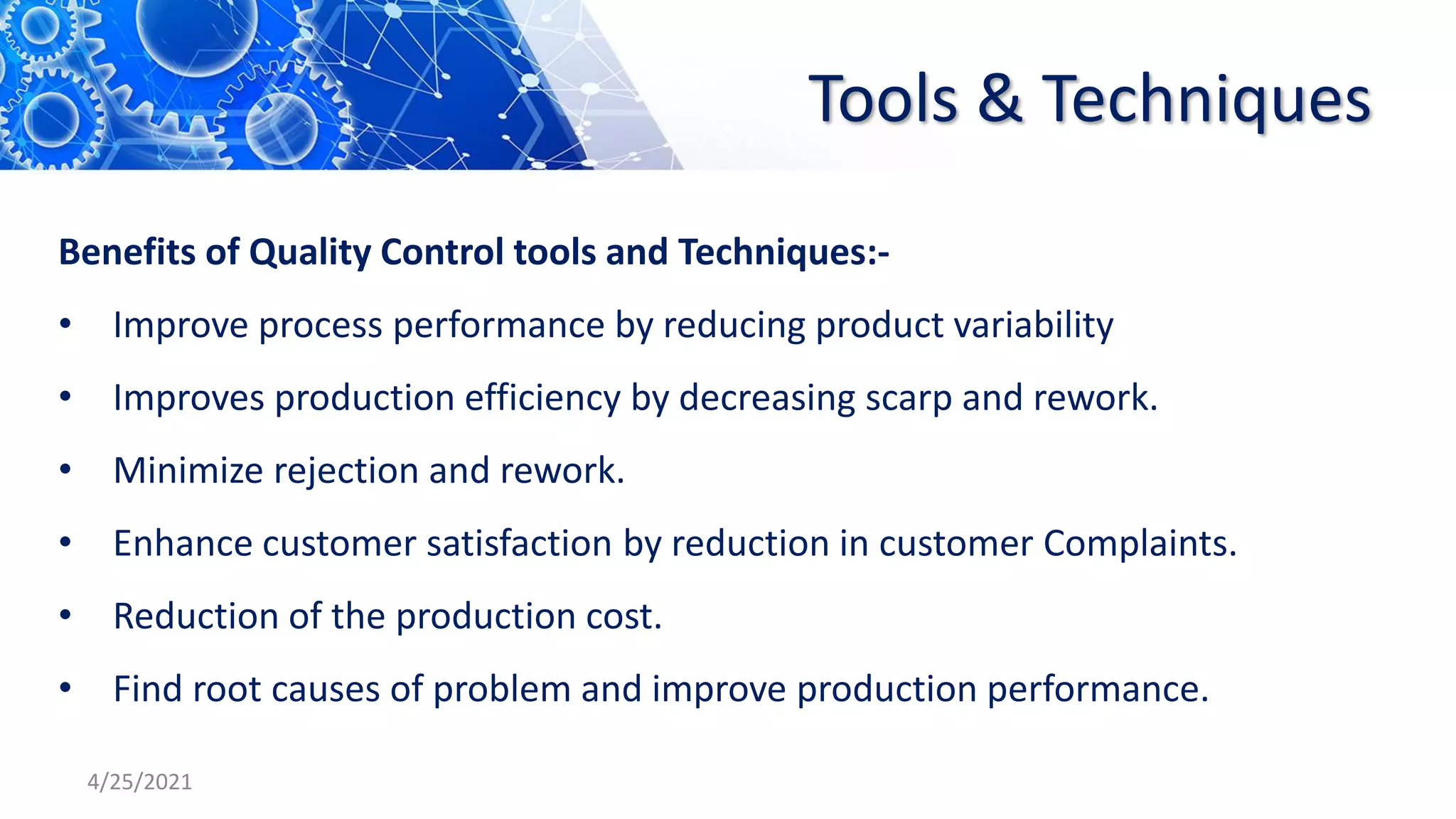 Tools & Techniques
Benefits of Quality Control tools and Techniques:-
• Improve process performance by reducing product variability
• Improves production efficiency by decreasing scarp and rework.
• Minimize rejection and rework.
• Enhance customer satisfaction by reduction in customer Complaints.
• Reduction of the production cost.
• Find root causes of problem and improve production performance.
4/25/2021
 