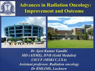 Advances in Radiation Oncology:
Improvement and Outcome
Dr Ajeet Kumar Gandhi
MD (AIIMS), DNB (Gold Medalist)
UICCF (MSKCC,USA)
Assistant professor, Radiation oncology
Dr RMLIMS, Lucknow
 