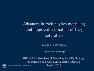 Advances in rock physics modelling
and improved estimation of CO2
saturation
Giorgos Papageorgiou
University of Edinburgh
UKSCCSRC Geophysical Modelling for CO2 Storage,
Monitoring and Appraisal Specialist Meeting
Leeds, 2015
 