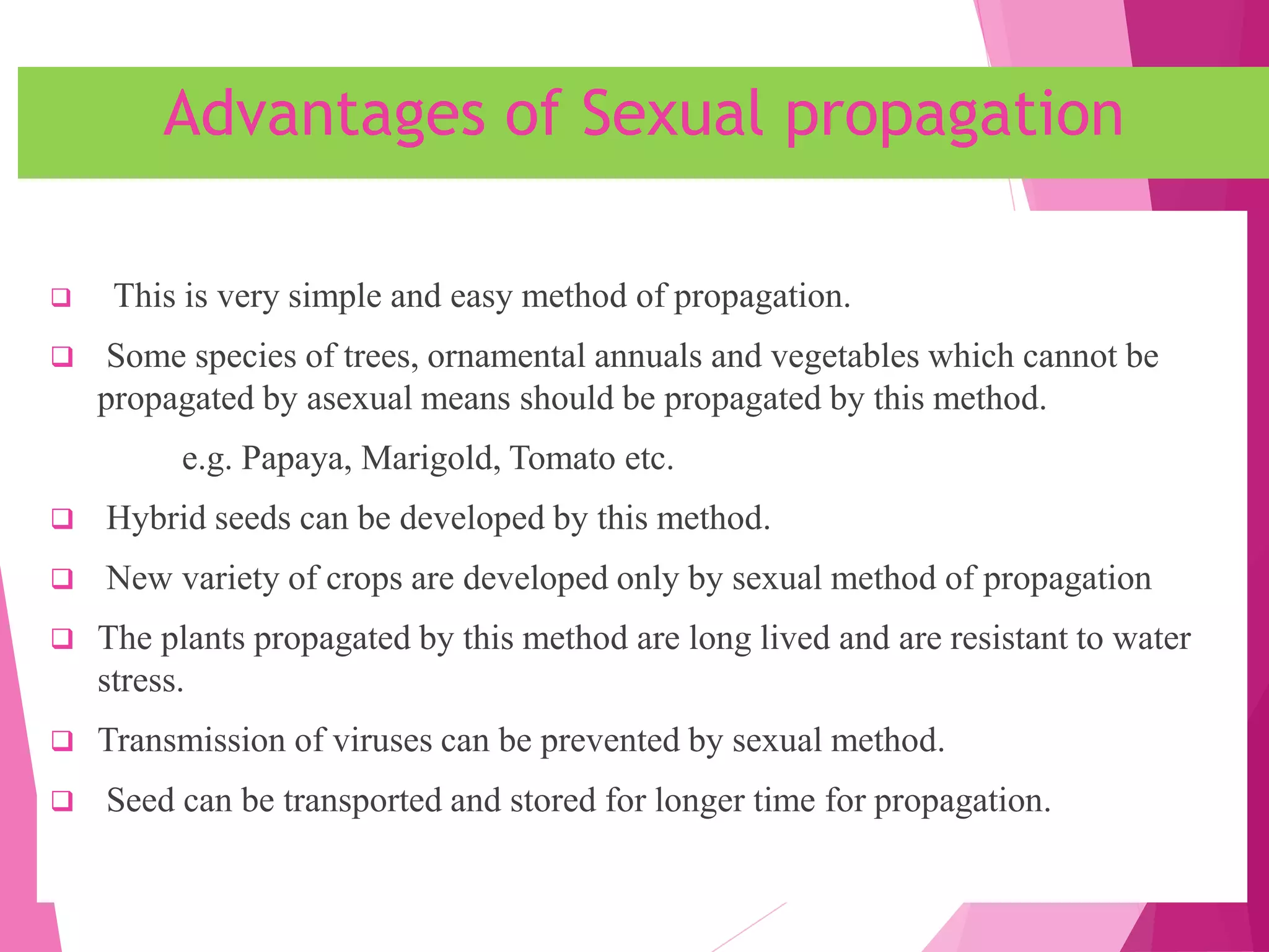Advantages of Sexual propagation
 This is very simple and easy method of propagation.
 Some species of trees, ornamental annuals and vegetables which cannot be
propagated by asexual means should be propagated by this method.
e.g. Papaya, Marigold, Tomato etc.
 Hybrid seeds can be developed by this method.
 New variety of crops are developed only by sexual method of propagation
 The plants propagated by this method are long lived and are resistant to water
stress.
 Transmission of viruses can be prevented by sexual method.
 Seed can be transported and stored for longer time for propagation.
 