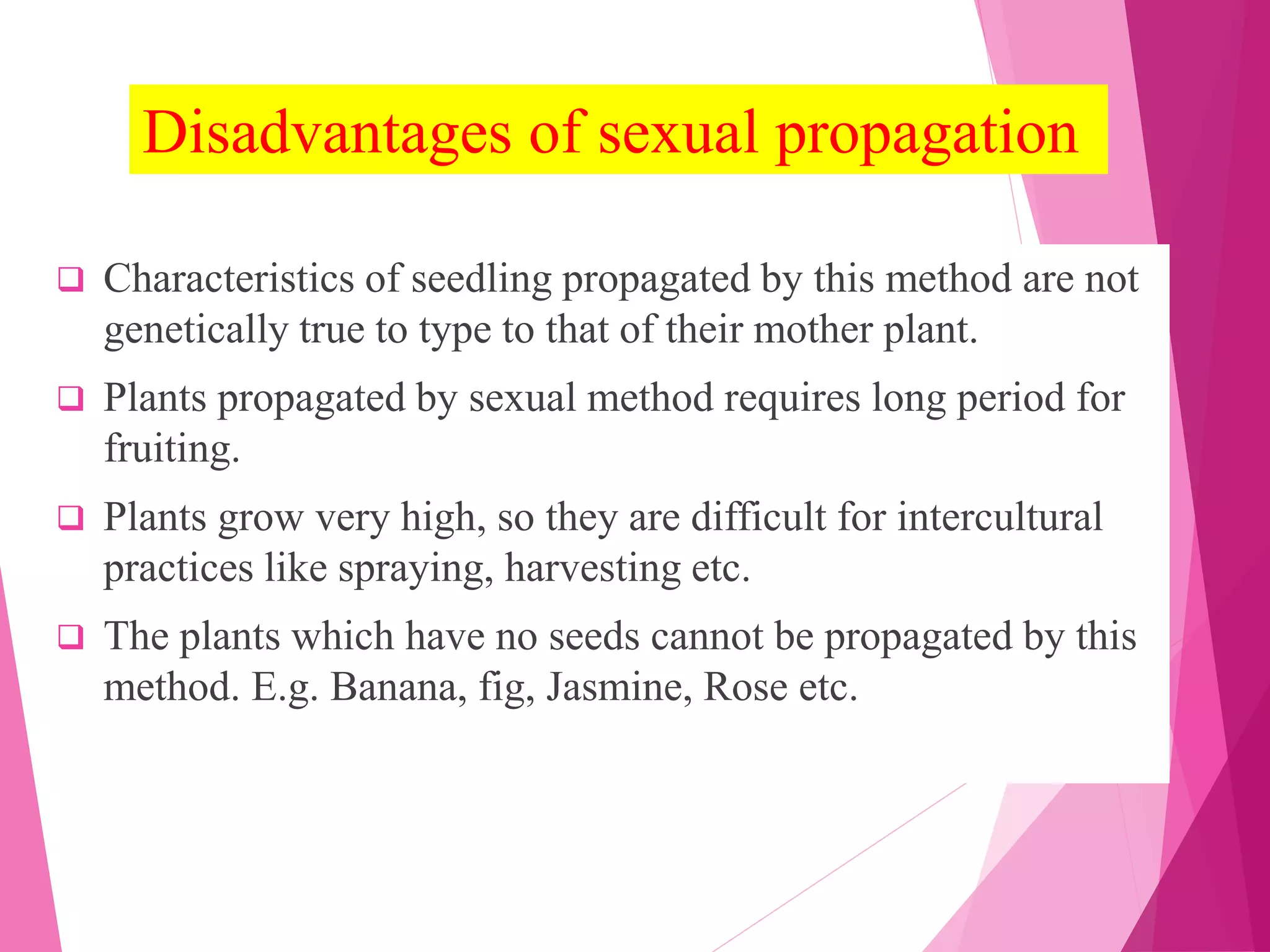 Disadvantages of sexual propagation
 Characteristics of seedling propagated by this method are not
genetically true to type to that of their mother plant.
 Plants propagated by sexual method requires long period for
fruiting.
 Plants grow very high, so they are difficult for intercultural
practices like spraying, harvesting etc.
 The plants which have no seeds cannot be propagated by this
method. E.g. Banana, fig, Jasmine, Rose etc.
 