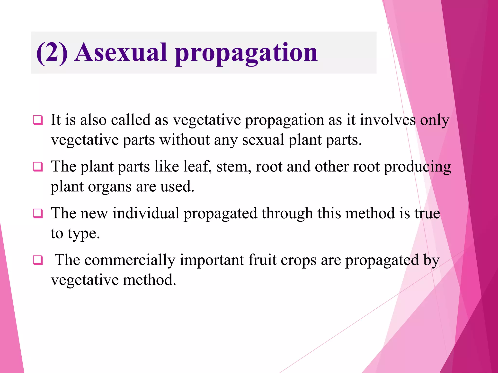 (2) Asexual propagation
 It is also called as vegetative propagation as it involves only
vegetative parts without any sexual plant parts.
 The plant parts like leaf, stem, root and other root producing
plant organs are used.
 The new individual propagated through this method is true
to type.
 The commercially important fruit crops are propagated by
vegetative method.
 