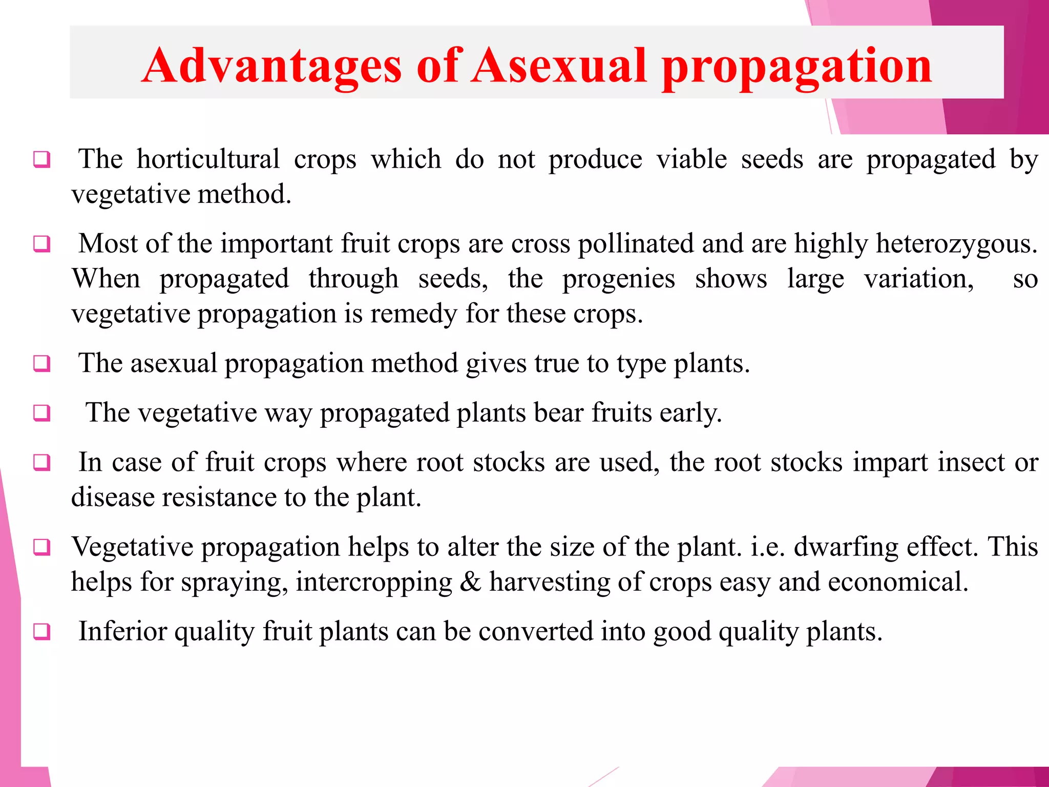 Advantages of Asexual propagation
 The horticultural crops which do not produce viable seeds are propagated by
vegetative method.
 Most of the important fruit crops are cross pollinated and are highly heterozygous.
When propagated through seeds, the progenies shows large variation, so
vegetative propagation is remedy for these crops.
 The asexual propagation method gives true to type plants.
 The vegetative way propagated plants bear fruits early.
 In case of fruit crops where root stocks are used, the root stocks impart insect or
disease resistance to the plant.
 Vegetative propagation helps to alter the size of the plant. i.e. dwarfing effect. This
helps for spraying, intercropping & harvesting of crops easy and economical.
 Inferior quality fruit plants can be converted into good quality plants.
 