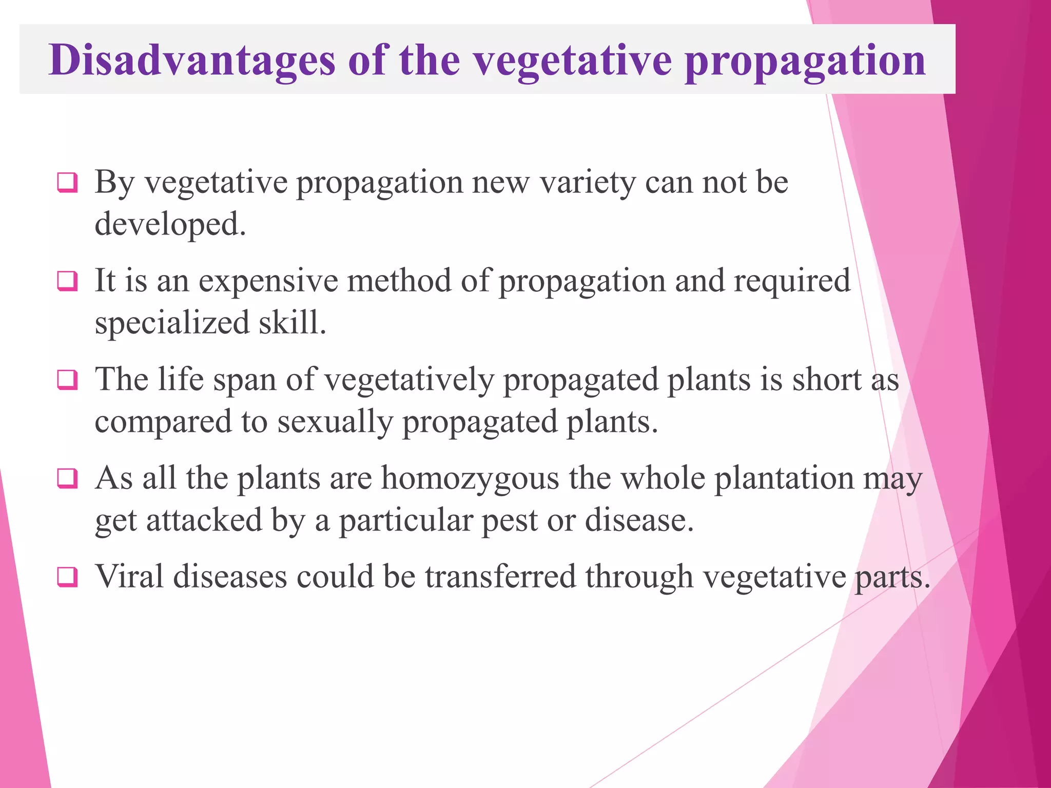 Disadvantages of the vegetative propagation
 By vegetative propagation new variety can not be
developed.
 It is an expensive method of propagation and required
specialized skill.
 The life span of vegetatively propagated plants is short as
compared to sexually propagated plants.
 As all the plants are homozygous the whole plantation may
get attacked by a particular pest or disease.
 Viral diseases could be transferred through vegetative parts.
 