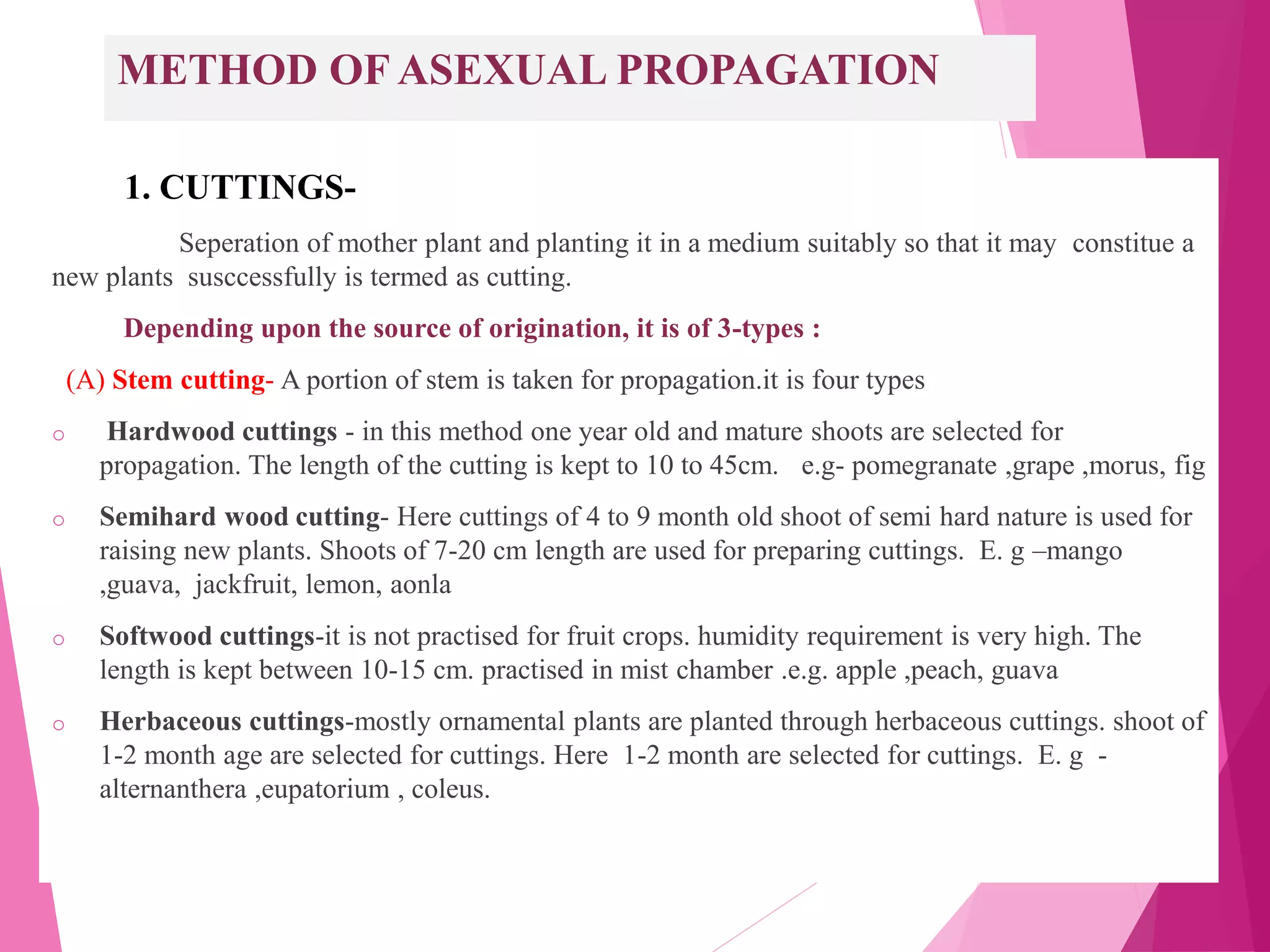METHOD OF ASEXUAL PROPAGATION
1. CUTTINGS-
Seperation of mother plant and planting it in a medium suitably so that it may constitue a
new plants susccessfully is termed as cutting.
Depending upon the source of origination, it is of 3-types :
(A) Stem cutting- A portion of stem is taken for propagation.it is four types
o Hardwood cuttings - in this method one year old and mature shoots are selected for
propagation. The length of the cutting is kept to 10 to 45cm. e.g- pomegranate ,grape ,morus, fig
o Semihard wood cutting- Here cuttings of 4 to 9 month old shoot of semi hard nature is used for
raising new plants. Shoots of 7-20 cm length are used for preparing cuttings. E. g –mango
,guava, jackfruit, lemon, aonla
o Softwood cuttings-it is not practised for fruit crops. humidity requirement is very high. The
length is kept between 10-15 cm. practised in mist chamber .e.g. apple ,peach, guava
o Herbaceous cuttings-mostly ornamental plants are planted through herbaceous cuttings. shoot of
1-2 month age are selected for cuttings. Here 1-2 month are selected for cuttings. E. g -
alternanthera ,eupatorium , coleus.
 