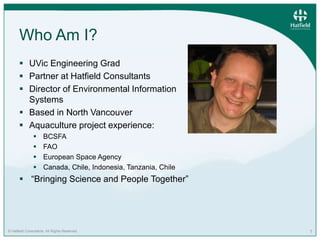 © Hatfield Consultants. All Rights Reserved. 1
Who Am I?
 UVic Engineering Grad
 Partner at Hatfield Consultants
 Direc...