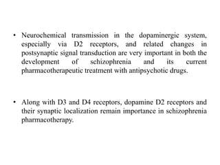 • Neurochemical transmission in the dopaminergic system,
especially via D2 receptors, and related changes in
postsynaptic signal transduction are very important in both the
development of schizophrenia and its current
pharmacotherapeutic treatment with antipsychotic drugs.
• Along with D3 and D4 receptors, dopamine D2 receptors and
their synaptic localization remain importance in schizophrenia
pharmacotherapy.
 