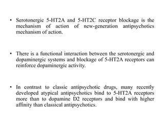 • Serotonergic 5-HT2A and 5-HT2C receptor blockage is the
mechanism of action of new-generation antipsychotics
mechanism of action.
• There is a functional interaction between the serotonergic and
dopaminergic systems and blockage of 5-HT2A receptors can
reinforce dopaminergic activity.
• In contrast to classic antipsychotic drugs, many recently
developed atypical antipsychotics bind to 5-HT2A receptors
more than to dopamine D2 receptors and bind with higher
affinity than classical antipsychotics.
 