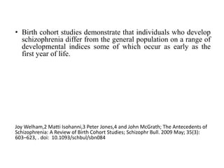 • Birth cohort studies demonstrate that individuals who develop
schizophrenia differ from the general population on a range of
developmental indices some of which occur as early as the
first year of life.
Joy Welham,2 Matti Isohanni,3 Peter Jones,4 and John McGrath; The Antecedents of
Schizophrenia: A Review of Birth Cohort Studies; Schizophr Bull. 2009 May; 35(3):
603–623, . doi: 10.1093/schbul/sbn084
 