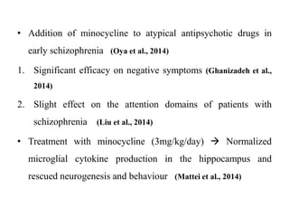 • Addition of minocycline to atypical antipsychotic drugs in
early schizophrenia (Oya et al., 2014)
1. Significant efficacy on negative symptoms (Ghanizadeh et al.,
2014)
2. Slight effect on the attention domains of patients with
schizophrenia (Liu et al., 2014)
• Treatment with minocycline (3mg/kg/day)  Normalized
microglial cytokine production in the hippocampus and
rescued neurogenesis and behaviour (Mattei et al., 2014)
 