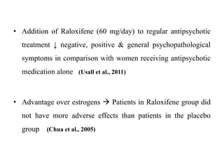 • Addition of Raloxifene (60 mg/day) to regular antipsychotic
treatment ↓ negative, positive & general psychopathological
symptoms in comparison with women receiving antipsychotic
medication alone (Usall et al., 2011)
• Advantage over estrogens  Patients in Raloxifene group did
not have more adverse effects than patients in the placebo
group (Chua et al., 2005)
 