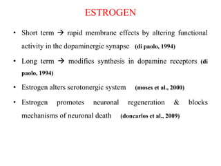 ESTROGEN
• Short term  rapid membrane effects by altering functional
activity in the dopaminergic synapse (di paolo, 1994)
• Long term  modifies synthesis in dopamine receptors (di
paolo, 1994)
• Estrogen alters serotonergic system (moses et al., 2000)
• Estrogen promotes neuronal regeneration & blocks
mechanisms of neuronal death (doncarlos et al., 2009)
 