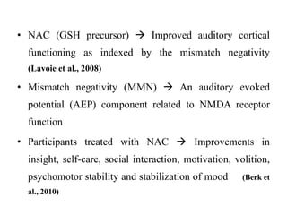 • NAC (GSH precursor)  Improved auditory cortical
functioning as indexed by the mismatch negativity
(Lavoie et al., 2008)
• Mismatch negativity (MMN)  An auditory evoked
potential (AEP) component related to NMDA receptor
function
• Participants treated with NAC  Improvements in
insight, self-care, social interaction, motivation, volition,
psychomotor stability and stabilization of mood (Berk et
al., 2010)
 