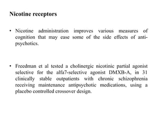 Nicotine receptors
• Nicotine administration improves various measures of
cognition that may ease some of the side effects of anti-
psychotics.
• Freedman et al tested a cholinergic nicotinic partial agonist
selective for the alfa7-selective agonist DMXB-A, in 31
clinically stable outpatients with chronic schizophrenia
receiving maintenance antipsychotic medications, using a
placebo controlled crossover design.
 