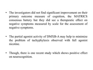 • The investigators did not find significant improvement on their
primary outcome measure of cognition, the MATRICS
consensus battery but they did see a therapeutic effect on
negative symptoms measured by scale for the assessment of
negative symptoms.
• The partial agonist activity of DMXB-A may help to minimize
the problem of tachyphylaxis observed with full agonist
nicotine.
• Though, there is one recent study which shows positive effect
on neurocognition.
 