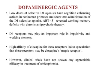 DOPAMINERGIC AGENTS
• Low doses of selective D1 agonists have cognition enhancing
actions in nonhuman primates and short term administration of
the D1 selective agonist, ABT-431 reversed working memory
deficits with chronic antipsychotic therapy.
• D4 receptors may play an important role in impulsivity and
working memory.
• High affinity of clozapine for these receptors led to speculation
that these receptors may be clozapine’s ‘magic receptor’.
• However, clinical trials have not shown any appreciable
efficacy in treatment of schizophrenia.
 