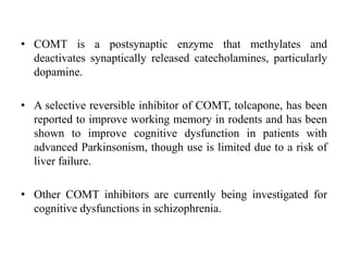 • COMT is a postsynaptic enzyme that methylates and
deactivates synaptically released catecholamines, particularly
dopamine.
• A selective reversible inhibitor of COMT, tolcapone, has been
reported to improve working memory in rodents and has been
shown to improve cognitive dysfunction in patients with
advanced Parkinsonism, though use is limited due to a risk of
liver failure.
• Other COMT inhibitors are currently being investigated for
cognitive dysfunctions in schizophrenia.
 