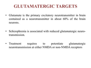 GLUTAMATERGIC TARGETS
• Glutamate is the primary excitatory neurotransmitter in brain
contained as a neurotransmitter in about 60% of the brain
neurons.
• Schizophrenia is associated with reduced glutamatergic neuro-
transmission.
• Treatment requires to potentiate glutamatergic
neurotransmission at either NMDA or non-NMDA receptors
 