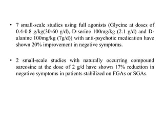 • 7 small-scale studies using full agonists (Glycine at doses of
0.4-0.8 g/kg(30-60 g/d), D-serine 100mg/kg (2.1 g/d) and D-
alanine 100mg/kg (7g/d)) with anti-psychotic medication have
shown 20% improvement in negative symptoms.
• 2 small-scale studies with naturally occurring compound
sarcosine at the dose of 2 g/d have shown 17% reduction in
negative symptoms in patients stabilized on FGAs or SGAs.
 