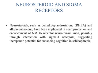 NEUROSTEROID AND SIGMA
RECEPTORS
• Neurosteroids, such as dehydroepiandrosterone (DHEA) and
allopregnanolone, have been implicated in neuroprotection and
enhancement of NMDA receptor neurotransmission, possibly
through interaction with sigma-1 receptors, suggesting
therapeutic potential for enhancing cognition in schizophrenia.
 