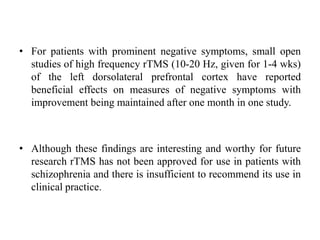 • For patients with prominent negative symptoms, small open
studies of high frequency rTMS (10-20 Hz, given for 1-4 wks)
of the left dorsolateral prefrontal cortex have reported
beneficial effects on measures of negative symptoms with
improvement being maintained after one month in one study.
• Although these findings are interesting and worthy for future
research rTMS has not been approved for use in patients with
schizophrenia and there is insufficient to recommend its use in
clinical practice.
 