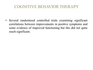 COGNITIVE BEHAVIOR THERAPY
• Several randomized controlled trials examining significant
correlations between improvements in positive symptoms and
some evidence of improved functioning but this did not quite
reach significant.
 