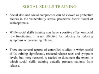 SOCIAL SKILLS TRAINING
• Social skill and social competence can be viewed as protective
factors in the vulnerability stress- protective factor model of
schizophrenia.
• While social skills training may have a positive effect on social
role functioning. It is not effective for reducing for reducing
symptoms or preventing relapse.
• There are several reports of controlled studies in which social
skills training significantly reduced relapse rates and symptom
levels, but more research is needed to document the extent to
which social skills training actually protects patients from
relapse.
 
