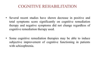 COGNITIVE REHABILITATION
• Several recent studies have shown decrease in positive and
total symptoms score significantly on cognitive remediation
therapy and negative symptoms did not change regardless of
cognitive remediation therapy used.
• Some cognitive remediation therapies may be able to induce
subjective improvement of cognitive functioning in patients
with schizophrenia.
 
