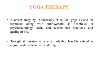 YOGA THERAPY
• A recent study by Duraiswamy et al, that yoga as add on
treatment along with antipsychotic is beneficial in
psychopathology, social and occupational functions, and
quality of life.
• Though, it remains to establish whether benefits extend to
cognitive deficits and are enduring.
 