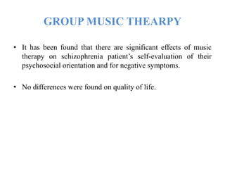 GROUP MUSIC THEARPY
• It has been found that there are significant effects of music
therapy on schizophrenia patient’s self-evaluation of their
psychosocial orientation and for negative symptoms.
• No differences were found on quality of life.
 