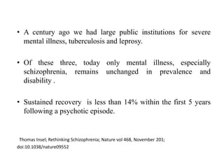 • A century ago we had large public institutions for severe
mental illness, tuberculosis and leprosy.
• Of these three, today only mental illness, especially
schizophrenia, remains unchanged in prevalence and
disability .
• Sustained recovery is less than 14% within the first 5 years
following a psychotic episode.
Thomas Insel; Rethinking Schizophrenia; Nature vol 468, November 201;
doi:10.1038/nature09552
 
