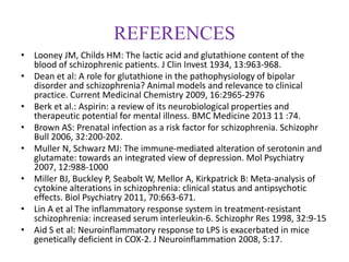 REFERENCES
• Looney JM, Childs HM: The lactic acid and glutathione content of the
blood of schizophrenic patients. J Clin Invest 1934, 13:963-968.
• Dean et al: A role for glutathione in the pathophysiology of bipolar
disorder and schizophrenia? Animal models and relevance to clinical
practice. Current Medicinal Chemistry 2009, 16:2965-2976
• Berk et al.: Aspirin: a review of its neurobiological properties and
therapeutic potential for mental illness. BMC Medicine 2013 11 :74.
• Brown AS: Prenatal infection as a risk factor for schizophrenia. Schizophr
Bull 2006, 32:200-202.
• Muller N, Schwarz MJ: The immune-mediated alteration of serotonin and
glutamate: towards an integrated view of depression. Mol Psychiatry
2007, 12:988-1000
• Miller BJ, Buckley P, Seabolt W, Mellor A, Kirkpatrick B: Meta-analysis of
cytokine alterations in schizophrenia: clinical status and antipsychotic
effects. Biol Psychiatry 2011, 70:663-671.
• Lin A et al The inflammatory response system in treatment-resistant
schizophrenia: increased serum interleukin-6. Schizophr Res 1998, 32:9-15
• Aid S et al: Neuroinflammatory response to LPS is exacerbated in mice
genetically deficient in COX-2. J Neuroinflammation 2008, 5:17.
 