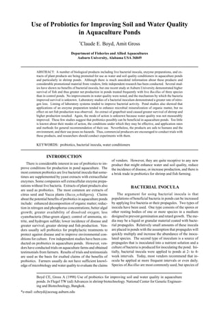 Use of Probiotics for Improving Soil and Water Quality
in Aquaculture Ponds
*
Claude E. Boyd, Amit Gross
Department of Fisheries and Allied Aquacultures
Auburn University, Alabama USA 36849
ABSTRACT: A number of biological products including live bacterial inocula, enzyme preparations, and ex-
tracts of plant products are being promoted for use as water and soil quality conditioners in aquaculture ponds
and particularly in shrimp ponds. Although there is much anecdotal information about these products and
considerable promotional material from vendors, little independent research has been conducted. Several stud-
ies have shown no benefits of bacterial inocula, but one recent study at Auburn University demonstrated higher
survival of fish and thus greater net production in ponds treated frequently with live Bacillus of three species
than in control ponds. No improvements in water quality were noted, and the mechanism by which the bacteria
improved survival is unknown. Laboratory studies of a bacterial inoculum demonstrated a greater rate of nitro-
gen loss. Liming of laboratory systems tended to improve bacterial activity. Pond studies also showed that
applications of an enzyme preparation tended to enhance microbial mineralization of organic matter, but no
effect on net fish production was observed. An extract of grapefruit seed caused greater survival of shrimp and
higher production resulted. Again, the mode of action is unknown because water quality was not measurably
improved. These few studies suggest that probiotics possibly can be beneficial in aquaculture ponds. Too little
is known about their modes of action, the conditions under which they may be effective, and application rates
and methods for general recommendation of their use. Nevertheless, the products are safe to humans and the
environment, and their use poses no hazards. Thus, commercial producers are encouraged to conduct trials with
these products, and researchers should conduct experiments with them.
INTRODUCTION
There is considerable interest in use of probiotics to im-
prove conditions for production in pond aquaculture. The
most common probiotics are live bacterial inocula that some-
times are supplemented by yeast extracts with extracellular
enzymes. Some companies sell extracellular enzyme prepa-
rations without live bacteria. Extracts of plant products also
are used as probiotics. The most common are extracts of
citrus seed and Yucca plants (Yucca schidigera). Claims
about the potential benefits of probiotics in aquaculture ponds
include: enhanced decomposition of organic matter; reduc-
tion in nitrogen and phosphorus concentrations; better algal
growth; greater availability of dissolved oxygen; less
cyanobacteria (blue-green algae); control of ammonia, ni-
trite, and hydrogen sulfide; lower incidence of disease and
greater survival; greater shrimp and fish production. Ven-
dors usually sell probiotics for prophylactic treatments to
protect against disease and to improve environmental con-
ditions for culture. Few independent studies have been con-
ducted on probiotics in aquaculture ponds. However, ven-
dors have conducted trials on aquaculture farms and obtained
testimonials from farmers. Results of trials and testimonials
are used as the basis for exalted claims of the benefits of
probiotics. Farmers usually do not have sufficient knowl-
edge of microbiology and water quality to evaluate the claims
of vendors. However, they are quite receptive to any new
product that might enhance water and soil quality, reduce
the incidence of disease, or increase production, and there is
a brisk trade in probiotics for shrimp and fish farming.
BACTERIAL INOCULA
The argument for using bacterial inocula is that
populations of beneficial bacteria in ponds can be increased
by applying live bacteria or their propagules. Two types of
inocula have been used. One type consists of the spores or
other resting bodies of one or more species in a medium
designed to prevent germination and retard growth. The me-
dia may be a liquid or granular material coated with bacte-
rial propagules. Relatively small amounts of these inocula
are placed in ponds with the assumption that propagules will
quickly multiply and increase the abundance of the inocu-
lated species. The second type of inoculum is a source of
propagules that is inoculated into a nutrient solution and a
culture of bacteria is produced for inoculating the pond. Ini-
tially, bacterial inocula were applied to ponds at 2- to 4-
week intervals. Today, most vendors recommend that in-
ocula be applied at more frequent intervals or even daily.
Species of Bacillus are most commonly used, but species of
KEYWORDS: probiotics, bacterial inocula, water conditioners
Boyd CE, Gross A (1998) Use of probiotics for improving soil and water quality in aquaculture
ponds. In Flegel TW (ed) Advances in shrimp biotechnology. National Center for Genetic Engineer-
ing and Biotechnology, Bangkok.
*e-mail: ceboyd@acesag.auburn.edu
 