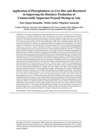 Ronquillo JS, Saisho T,Yamasaki S (1998) Application of phytoplankters as live diet and biocontrol
in improving the hatchery production of commercially important penaeid shrimp in Asia. In Flegel
TW (ed) Advances in shrimp biotechnology. National Center for Genetic Engineering and Biotech-
nology, Bangkok.
Application of Phytoplankters as Live Diet and Biocontrol
in Improving the Hatchery Production of
Commercially Important Penaeid Shrimp in Asia
1
Jesse Dapon Ronquillo, 2
Toshio Saisho, 2
Shigehisa Yamasaki
1
College of Fisheries, University of the Philippines in the Visayas, Miagao, Iloilo, Philippines 5023
2
Faculty of Fisheries, Kagoshima University, Kagoshima City, Japan 890
ABSTRACT: Four genera and eight species of penaeid shrimp (Penaeus monodon, P. japonicus, P. semisulcatus,
P. latisulcatus, P. chinensis, Metapenaeus ensis, Trachypenaeus curvirostris, and Metapenaeopsis barbata)
found in the Indo-West Pacific region were spawned. The general objectives of the study were: (1) to develop
innovative, more efficient and less expensive methods of producing healthy “seedlings” of penaeid shrimp; and
(2) to develop rearing protocols for the larval production of other species of penaeid shrimp which are not
traditionally cultured. Live shrimp were bought from fishermen and spawned in the laboratory. The hatched
nauplii were transferred to larval rearing tanks. The first protozoeae (PZ-1) were provided with phytoplankters
(Chaetoceros calcitrans, C. gracilis, Tetraselmis tetrathele). The myses were likewise fed with phytoplankters
and/or zooplankters (Brachionus plicatilis and Artemia salina) until the first postlarval stage (PL-1). To analyze
and correlate the development of the feeding structures in every stage of larval development, the appendages and
feeding structures (maxillae, maxillules, maxillipeds, and mandibles) of the larvae were dissected by fine nee-
dles, drawn using a camera lucida, and correlated with survival rate and developmental stage. Nutritional values
and particle sizes of the different phytoplankters and zooplankters were evaluated. Mortality due to the presence
of harmful bacteria was also noted. Based on the inferred morphological function of the feeding structures,
observation of larval feeding habits, faster rates of metamorphoses, and high survival rates on mixed phytoplankter
diets until the first postlarval strge (PL-1), the early larval stages of penaeid shrimp are filter feeders. However,
when the postlarvae of Penaeus monodon, P. joponicus, P. chinensis, and P. semisulcatus metamorphosed into
the first postlarval stage, morphological changes were observed: the plumose setae on maxillae and maxillipeds
were lost; endopods and exopods became vestigial; and inner margins of the first to third pereiopod chelae
became serrated and functional. These morphological changes corresponded with a change in feeding habits
from filter feeding to raptorial omnivore feeding as the planktonic larvae adapted to benthic life. The postlarvae
of Penaeus latisulcatus and Metapenaeus ensis remained as filter feeders until about the fifth postlarval stage
(PL-5), but those of Trachypenaeus curvirostris and Metapenaeopsis barbato were able to subsist on
phytoplankters even at PL-15. These results question the practice of feeding the protozoeae and mysis substages
of penaeid shrimp with expensive Artemia nauplii when the early larval stages are still filter feeders and benefit
much from cheaper but nutrilionally efficient nalural diets of phytoplankton. Diatoms and prasinophytes exhibit
antagonistic effects on or inhibit the growth of virulent bacteria and are rich in nutrients, which are limiting in
artificial diets and zooplankters (Artemia nauplii and Brachionus plicatilis). Thus, they are ideal live feeds for
penaeid shrimp larvae. The presently developed hatchery technique was also applicable to other species of
penaeid shrimp which are not traditionally cultured. Adoption of this new technique in shrimp hatchery man-
agement could boost the production of healthy “seedlings” and greatly reduce operating costs.
KEYWORDS : Prawn/shrimp hatchery; penaeid shrimps; larval rearing; biocontrol; live diet
 