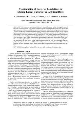 Misciattelli N, Jones DA, Simoes N, Latchford JW, Bridson P (1998) Manipulation of bacterial
populations in shrimp larval cultures fed artificial diets. In Flegel TW (ed) Advances in shrimp bio-
technology. National Center for Genetic Engineering and Biotechnology, Bangkok.
Manipulation of Bacterial Populations in
Shrimp Larval Cultures Fed Artificial Diets
N. Misciattelli, D.A. Jones, N. Simoes, J.W. Latchford, P. Bridson
School of Ocean Sciences,University Wales Bangor, Menai Bridge
Anglesey, N.Wales, UK.LL59 5EY, UK
ABSTRACT: While microencapsulated diets (MED) have been used to totally replace microalgae in penaeid
hatcheries where 5 µm filtered ocean quality sea water is used, in coastal water subject to bacterial blooms total
algal replacement results in variable larval survival levels. Penaeus indicus larval rearing trials conducted over
2 years in the UK using 5 µm filtered sea water subject to seasonal bacterial blooms confirms the link between
high bacterial populations and poor survival on MED. These trials also demonstrate that if a single dose of live
algae (SDLA) is given at the first protozoea (PZ1) stage, survival levels on MED are not significantly different
from controls fed live diet. Experiments reveal that the factor responsible in SDLA for improving survival in
MED fed cultures is likely to be an algal metabolite or exudate which modifies the bacteria in the culture water.
The action of this algal metabolite does not appear to be bacteriacidal, but reduces or prevents swarming behav-
iour in V. harveyi and other species. Further experiments demonstrate that some micro and macro algae may
produce N-acyl-homoserine lactone (AHL) mimics which prevent swarming and virulence in V. harveyi. It is
suggested that these compounds may be used to control bacterial populations in MED fed penaeid larval cul-
tures.
KEY WORDS: shrimp larval culture, Vibrio harveyi, AHL mimics, artificial diets, algae
INTRODUCTION
The use of artificial feeds, either microencapsulated
(MED) or microparticulate (MPD), as partial replacement
for conventional microalgae is now universal through out
the penaeid hatchery industry (Wilkenfeld 1992). However
complete replacement of microalgae by artificial feeds has
only been achieved in hatcheries using 5 µm filtered ocean
quality seawater retaining the natural bacterial community
(Avalhe and Rothius 1990, Ottogali 1991, 1992). Alabi et
al. (1997) also showed that successful total microalgal re-
placement is dependent upon the establishment of a balanced
bacterial community originating either from 5 µm filtered
seawater or as in fish culture, the conditioning effect of
microalgae (Skjermo et al. 1997). As a result Jones et al.
(1997) suggested the inoculation of a single dose of live al-
gae (SDLA) before use of artificial feeds to condition hatch-
ery water when it is taken from coastal water of variable
bacterial quality.
The first part of this paper describes the variable sur-
vival of Penaeus indicus Edwards larvae fed MED in a se-
ries of trials at the School of Ocean Sciences (SOS) through-
out 1996 using 5 µm filtered coastal sea water subject to
both algal and bacterial blooms (Blight et al. 1995). In 1997
a similar series of trials demonstrated that the addition of
SDLA to MED fed larvae is sufficient to remove this vari-
ability in survival. By contrast, presterilisation of culture
water proved ineffective in reducing the variability (Alabi et
al. 1997). To identify the factors in SDLA responsible for
improving larval survival, a further series of experiments
were run in the summer of 1997. Results showed that sur-
vival was related to the presence of a metabolite or exudate
from the live microalgae.
Recent outbreaks of viral disease affecting P.monodon
and P. indicus in India and P. monodon in Indonesia have
been associated with vibriosis. These outbreaks were initi-
ated by sudden changes in coastal water due to cyclonic or
monsoon rains (Prayatno & Latchford 1995, Krishna et al.
1997). Species such as Vibrio harveyi are universally present
in coastal water and appearance of pathogenic or luminous
forms is often associated with salinity, temperature or nutri-
ent changes, some of which can be induced experimentally
(Prayatno & Latchford 1995).
Robson et al. 1997 reported that this bacterium utilises
an N-acyl-homoserine lactone (AHL) signalling system to
activate the transformation to swarming phase which pro-
duces luminescence, exoprotease and /or virulence. These
authors suggested that, as only a small number of genes are
involved, it may be possible to block the AHL pathway by
using AHL mimics which will bind to the bacterial AHL
receptors, prevent inter-bacterial signaling and prevent the
expression of virulence.
One aim of the work reported here was to substantiate
existing evidence for antibacterial activity of algae (Hornsey
& Hide 1974, Reichelt & Borowitzka 1984, Kellam & Walker
1989). A second aim was to further investigate the potential
of algae for bacterial control in larval cultures fed MED.
 