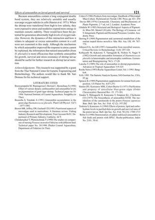 121Effects of astaxanthin on larval growth and survival
Because astaxanthins contain a long conjugated double
bond system, they are relatively unstable and usually
scavange oxygen radicles in cells (Stanier et al. 1971). When
the shrimp were transferred from high to low salinity, they
were exposed to stress and needed to expend more energy to
maintain osmotic stability. There would have been the po-
tential for generation abnormally high levels of oxygen radi-
cles. However, the dynamics of this interaction and how it
relates to adequate or excess astaxanthin content in a cell
were not examined in this study. Although the mechanism
by which astaxanthin improved the response to stress cannot
be explained, the information that natural astaxanthin (from
H. pluvialis) is more efficacious than synthetic astaxanthin
for growth, survival and stress resistance of shrimp larvae
should be useful for further research on shrimp larval nutri-
tion.
Acknowledgements. This research was supported by a grant
from the Thai National Center for Genetic Engineering and
Biotechnology. The authors would like to thank Mr. Sari
Donnau for his technical support.
LITERATURE CITED
Boonyaratpalin M, Wannagowat J, Borisut C, Boonchuay S (1994)
Effect of various dietary canthaxanthin and astaxanthin levels
on pigmentation of giant tiger shrimp. Technical paper no.18/
1994. National Institute of Coastal Aquaculture, Songkhla (in
Thai).
Boussiba S, Vonshak A (1991) Astaxanthin accumulation in the
green alga Haematococcus pluvialis. Plant Cell Physiol. 32(7)
: 1077-1082
Brown MR, Jeffrey SW, Garland CD (1991) Nutritional aspects of
microalgae used in mariculture; A literature review. Fishing
Industry Research and Development, Trust Account 86/81. De-
partment of Primary Industry, Canberra, ACT.
Chindamaikul T, Phimonchinda T (1990) The studies on compari-
son of nursing Penaeus monodon Fabricius with different feed.
Technical paper No. 34/1990, Phuket Coastal Aquaculture,
Department of Fisheries (in Thai).
Cohen Z (1986) Products from microalgae. Handbook of Microalgal
Mass Culture. Richmond ed. Florida: CRC Press, pp. 421- 454
Davies BH (1976) Carotenoids. Chemistry and Biochemistry of
Plants Pigments, 2 nd
ed, vol 2. London: Academic Press
Ghidalia W (1985) Structural and Biological Aspects of Pigment.
In: Bliss DE, Mentel LH (eds). The Biology of Crustacea. vol
9, Integument, Pigment and Hormonal Processes. London: Aca-
demic Press
Herring P (1969) Pigmentation and carotenoid metabolism of the
marine isopod Idotea metallica. Mar. Bio. Ass. UK. 49: 767-
779
Johnson EA, An GH (1991) Astaxanthin from microbial sources.
Critical Reviews in Biotechnology 11(4): 297-326
Kobayashi M, Kakizono T, Yamagushi K, Nishiro N, Nagai N
(1992) Growth and astaxanthin formation of Haematococcus
pluvialis in heterotrophic and mixotrophic conditions. Fermen-
tation and Bioengineering 74(1): 17-20
Latscha T (1989) The role of astaxanthin in shrimp pigmentation.
Advances in Tropical Aquaculture 319-325
Roche News (1993) Roche Aquaculture Center, Vol. 1/1993. Bang-
kok.
SAS, 1985. The Statistic Analysis System, SAS Institute Inc. USA,
95 pp
Spencer K (1989) Pigmentation supplements for animal feed com-
position. US Patent No. 4,871,551
Stanier RY, Kunizawa MM, Cohen-Bazire G (1971) Purification
and property of unicellular blue-green algae (Order
Chroococales). Bacterial Rev. 35: 171-201
Tanaka Y, Malsuguchi H, Katayama T, Simpson KL, Chichester
CO (1975) The biosynthesis of astaxanthin-XVIII. The me-
tabolism of the carotenoids in the prawn Penaeus japonicus
Bate. Bull. Jpn. Soc. Sci. Fish. 42 (2): 197-202
Teshima S, Kanazawa A (1984) Effects of protein, lipid and carbo-
hydrate levels in purified diets on growth and survival rates of
the prawn larvae. Bull. Jpn Soc. Sci. Fish. 50 (10): 1709-1715
Weber S (1990) Determination of added stabilized astaxanthin in
fish feeds and premix with HPLC. Roche-publication, Index
No. 2101, 59-61
 
